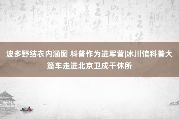 波多野结衣内涵图 科普作为进军营|冰川馆科普大篷车走进北京卫戍干休所