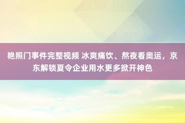 艳照门事件完整视频 冰爽痛饮、熬夜看奥运，京东解锁夏令企业用水更多掀开神色