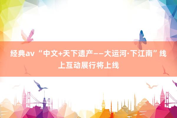 经典av “中文+天下遗产——大运河·下江南”线上互动展行将上线