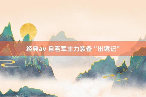 经典av 自若军主力装备“出镜记”