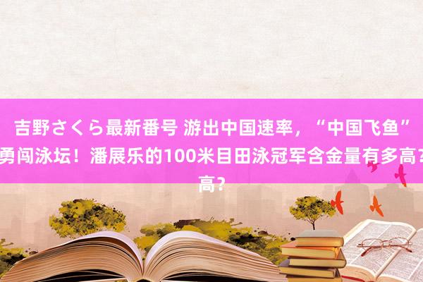 吉野さくら最新番号 游出中国速率，“中国飞鱼”勇闯泳坛！潘展乐的100米目田泳冠军含金量有多高？