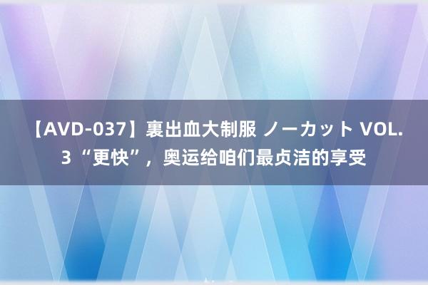 【AVD-037】裏出血大制服 ノーカット VOL.3 “更快”，奥运给咱们最贞洁的享受