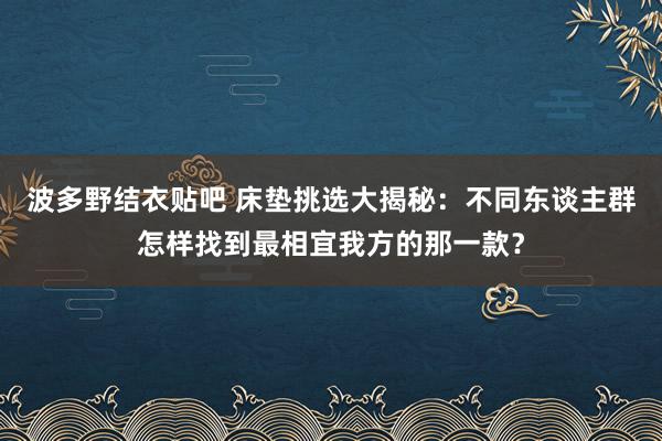 波多野结衣贴吧 床垫挑选大揭秘：不同东谈主群怎样找到最相宜我方的那一款？