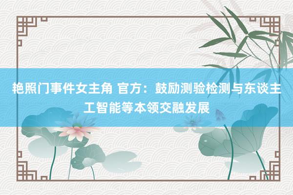 艳照门事件女主角 官方：鼓励测验检测与东谈主工智能等本领交融发展