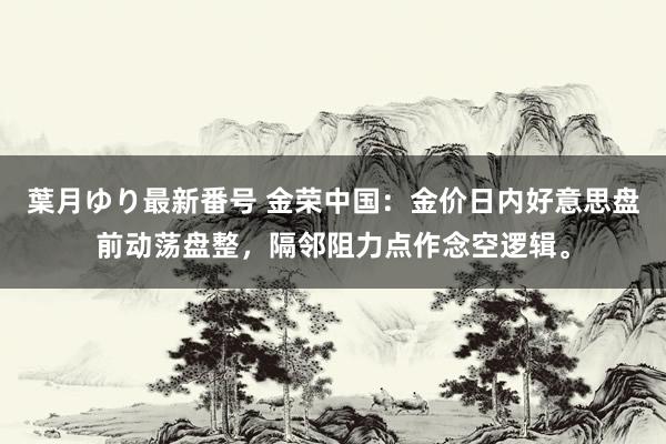 葉月ゆり最新番号 金荣中国：金价日内好意思盘前动荡盘整，隔邻阻力点作念空逻辑。