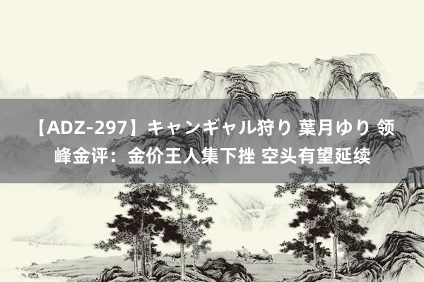 【ADZ-297】キャンギャル狩り 葉月ゆり 领峰金评：金价王人集下挫 空头有望延续