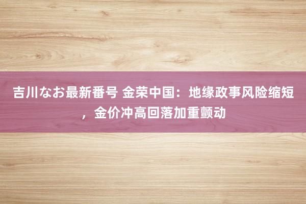 吉川なお最新番号 金荣中国：地缘政事风险缩短，金价冲高回落加重颤动