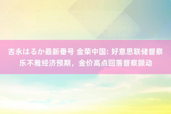 吉永はるか最新番号 金荣中国: 好意思联储督察乐不雅经济预期，金价高点回落督察颤动