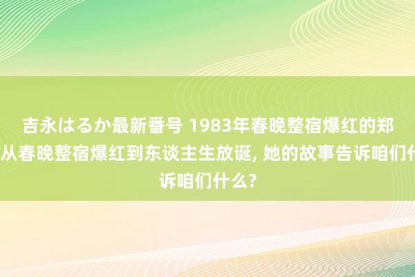 吉永はるか最新番号 1983年春晚整宿爆红的郑绪岚从春晚整宿爆红到东谈主生放诞， 她的故事告诉咱们什么?