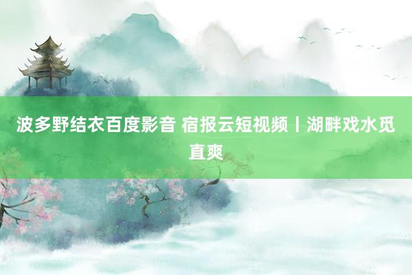 波多野结衣百度影音 宿报云短视频丨湖畔戏水觅直爽