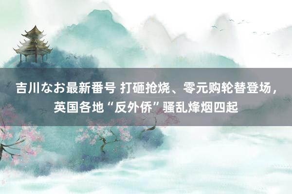 吉川なお最新番号 打砸抢烧、零元购轮替登场，英国各地“反外侨”骚乱烽烟四起