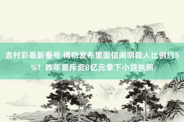 吉村彩最新番号 得物发布里面信阐明裁人比例约5%！昨年曾斥资8亿元拿下小贷执照