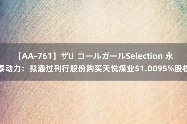 【AA-761】ザ・コールガールSelection 永泰动力：拟通过刊行股份购买天悦煤业51.0095%股权