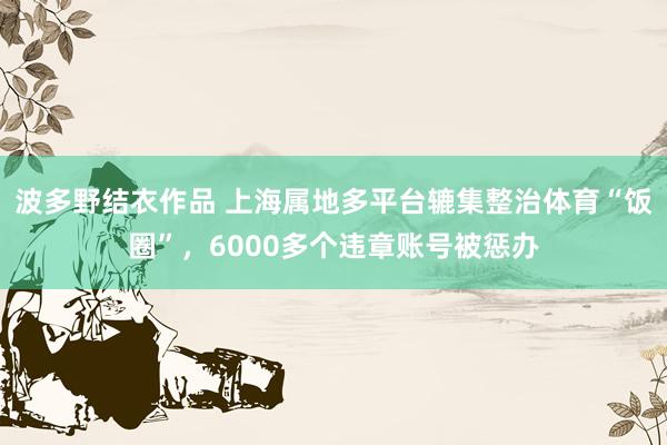 波多野结衣作品 上海属地多平台辘集整治体育“饭圈”，6000多个违章账号被惩办