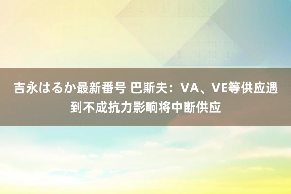 吉永はるか最新番号 巴斯夫：VA、VE等供应遇到不成抗力影响将中断供应