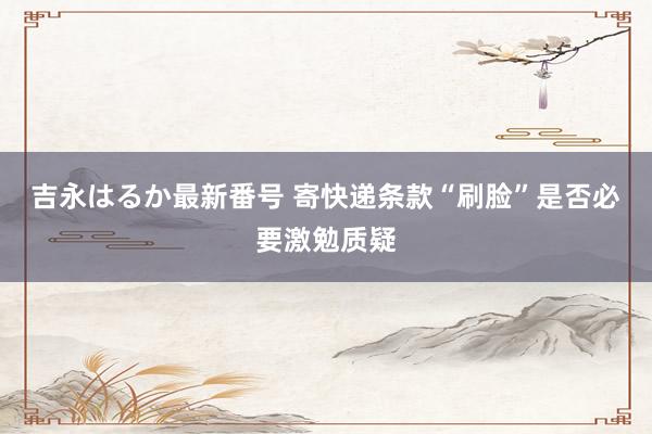 吉永はるか最新番号 寄快递条款“刷脸”是否必要激勉质疑