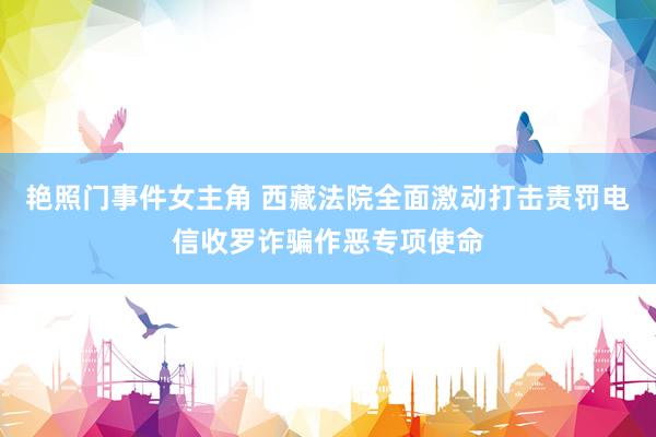 艳照门事件女主角 西藏法院全面激动打击责罚电信收罗诈骗作恶专项使命