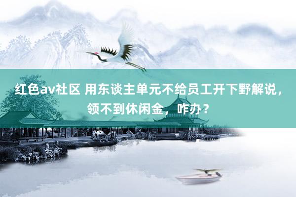 红色av社区 用东谈主单元不给员工开下野解说，领不到休闲金，咋办？