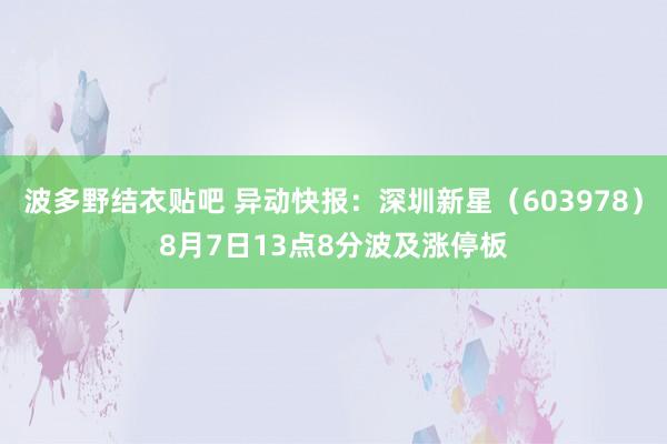 波多野结衣贴吧 异动快报：深圳新星（603978）8月7日13点8分波及涨停板