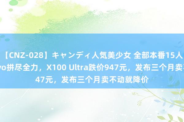 【CNZ-028】キャンディ人気美少女 全部本番15人30連発 vivo拼尽全力，X100 Ultra跌价947元，发布三个月卖不动就降价