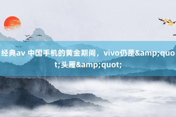 经典av 中国手机的黄金期间，vivo仍是&quot;头雁&quot;