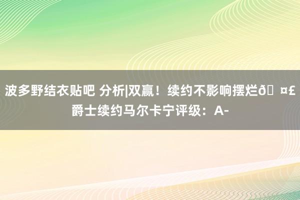 波多野结衣贴吧 分析|双赢！续约不影响摆烂?爵士续约马尔卡宁评级：A-