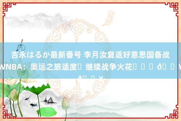 吉永はるか最新番号 李月汝复返好意思国备战WNBA：奥运之旅适度♺继续战争火花❤️‍?