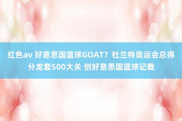 红色av 好意思国篮球GOAT？杜兰特奥运会总得分龙套500大关 创好意思国篮球记载