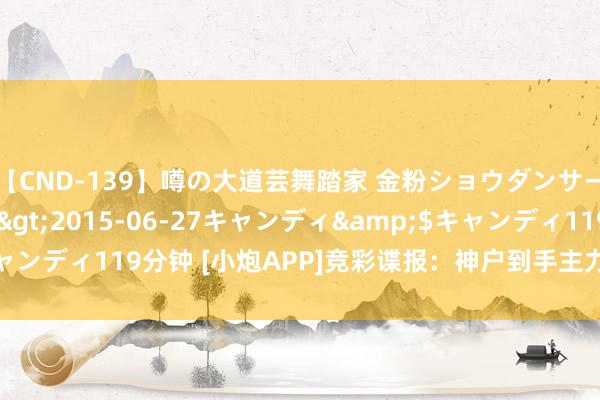 【CND-139】噂の大道芸舞踏家 金粉ショウダンサー 吉川なお</a>2015-06-27キャンディ&$キャンディ119分钟 [小炮APP]竞彩谍报：神户到手主力后卫酒井高德缺阵