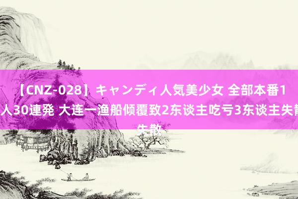 【CNZ-028】キャンディ人気美少女 全部本番15人30連発 大连一渔船倾覆致2东谈主吃亏3东谈主失散