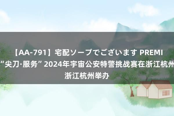 【AA-791】宅配ソープでございます PREMIUM “尖刀·服务”2024年宇宙公安特警挑战赛在浙江杭州举办