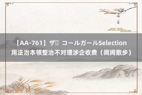 【AA-761】ザ・コールガールSelection 用法治本领整治不对理涉企收费（阛阓散步）