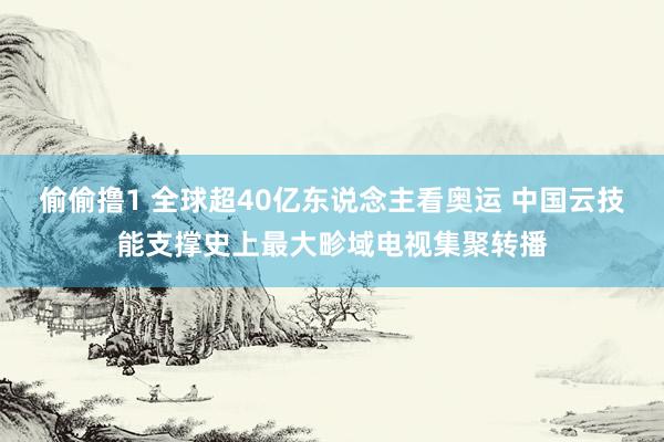 偷偷撸1 全球超40亿东说念主看奥运 中国云技能支撑史上最大畛域电视集聚转播