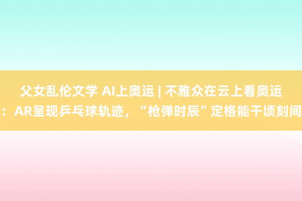 父女乱伦文学 AI上奥运 | 不雅众在云上看奥运：AR呈现乒乓球轨迹，“枪弹时辰”定格能干顷刻间