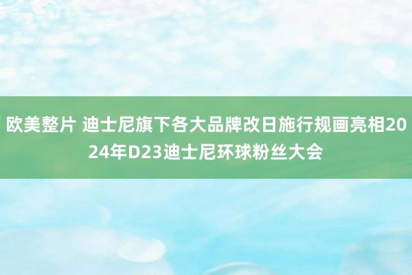 欧美整片 迪士尼旗下各大品牌改日施行规画亮相2024年D23迪士尼环球粉丝大会