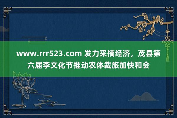 www.rrr523.com 发力采摘经济，茂县第六届李文化节推动农体裁旅加快和会