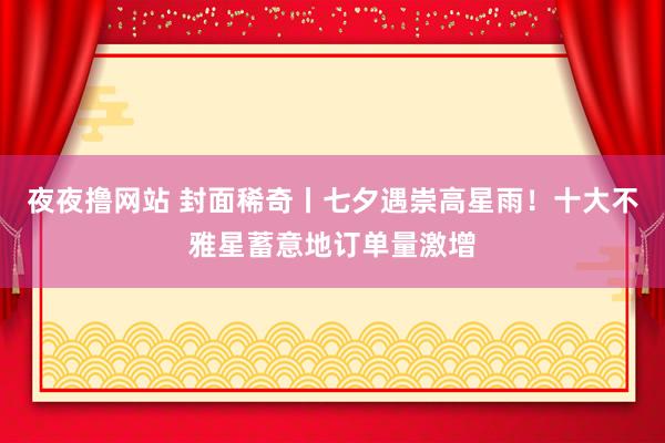 夜夜撸网站 封面稀奇丨七夕遇崇高星雨！十大不雅星蓄意地订单量激增