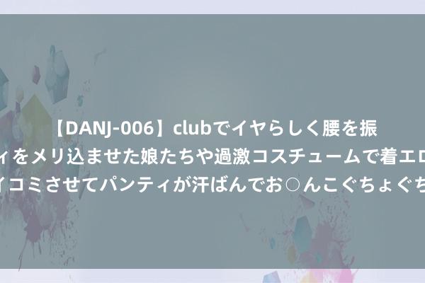 【DANJ-006】clubでイヤらしく腰を振る乱痴気ダンス！パンティをメリ込ませた娘たちや過激コスチュームで着エロやマン土手くっきりクイコミさせてパンティが汗ばんでお○んこぐちょぐちょで勃起しまくりです。 港股旅游及消闲模式板块资金净流入额居首