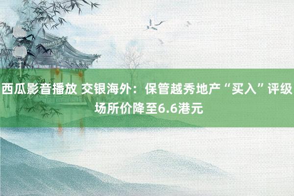 西瓜影音播放 交银海外：保管越秀地产“买入”评级 场所价降至6.6港元