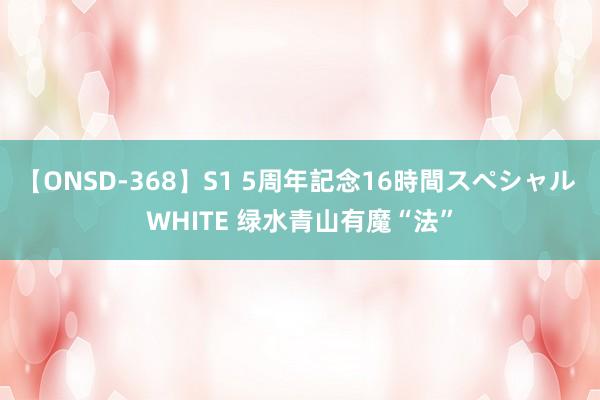 【ONSD-368】S1 5周年記念16時間スペシャル WHITE 绿水青山有魔“法”