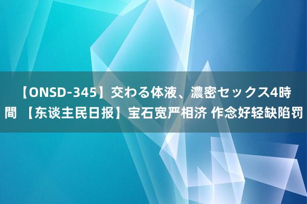 【ONSD-345】交わる体液、濃密セックス4時間 【东谈主民日报】宝石宽严相济 作念好轻缺陷罚