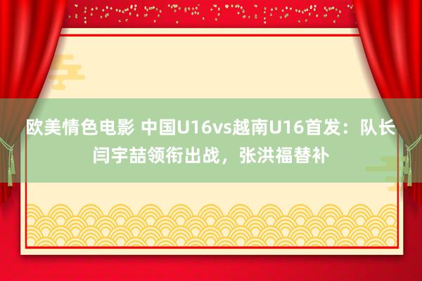 欧美情色电影 中国U16vs越南U16首发：队长闫宇喆领衔出战，张洪福替补