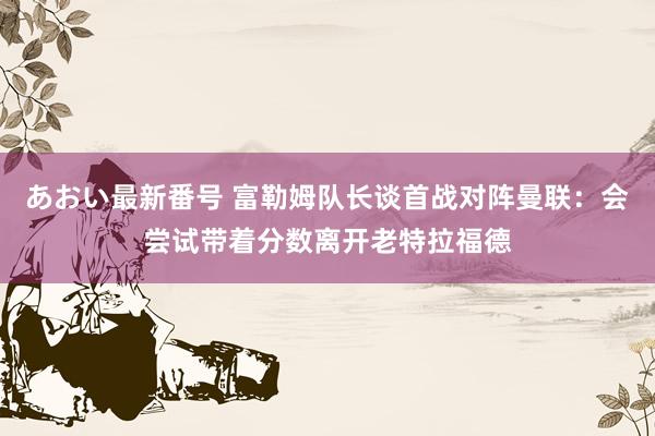 あおい最新番号 富勒姆队长谈首战对阵曼联：会尝试带着分数离开老特拉福德