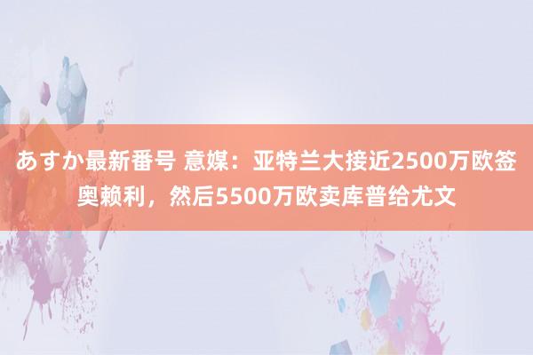 あすか最新番号 意媒：亚特兰大接近2500万欧签奥赖利，然后5500万欧卖库普给尤文