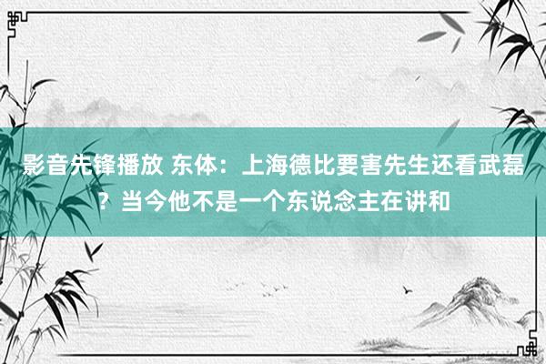 影音先锋播放 东体：上海德比要害先生还看武磊？当今他不是一个东说念主在讲和