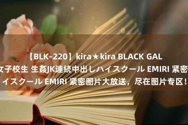 【BLK-220】kira★kira BLACK GAL 留年5年目のお姉黒ギャル女子校生 生姦JK連続中出しハイスクール EMIRI 紧密图片大放送，尽在图片专区！