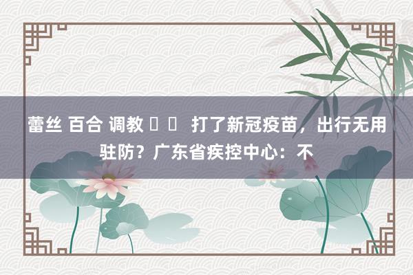 蕾丝 百合 调教 		 打了新冠疫苗，出行无用驻防？广东省疾控中心：不