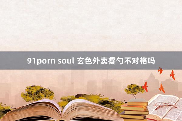 91porn soul 玄色外卖餐勺不对格吗