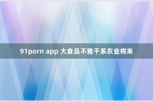 91porn app 大食品不雅干系农业将来