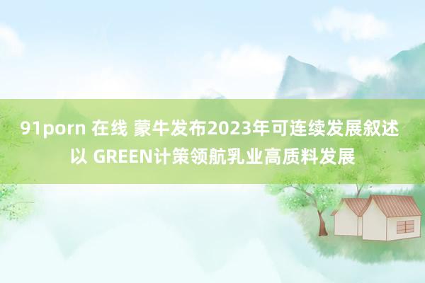 91porn 在线 蒙牛发布2023年可连续发展叙述 以 GREEN计策领航乳业高质料发展